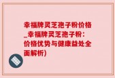 幸福牌灵芝孢子粉价格_幸福牌灵芝孢子粉：价格优势与健康益处全面解析)