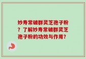 妙寿常破群灵芝孢子粉？了解妙寿常破群灵芝孢子粉的功效与作用？
