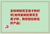 怎样辨别灵芝孢子粉好欢(如何鉴别优质灵芝孢子粉，教你轻松挑选好产品)