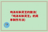 鸡汤石斛灵芝的做法(「鸡汤石斛灵芝」的简单制作方法)