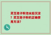 灵芝孢子粉泡水后沉淀？灵芝孢子粉的正确使用方法？