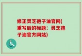 修正灵芝孢子油官网(重写后的标题：灵芝孢子油官方网站)