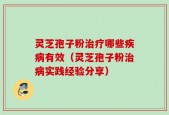 灵芝孢子粉治疗哪些疾病有效（灵芝孢子粉治病实践经验分享）