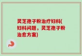 灵芝孢子粉治疗妇科(妇科问题，灵芝孢子粉治愈方案)