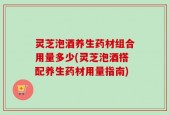 灵芝泡酒养生药材组合用量多少(灵芝泡酒搭配养生药材用量指南)