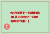 枸杞和灵芝一起喝的作用(灵芝和枸杞一起喝有哪些效果？)