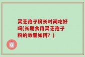 灵芝孢子粉长时间吃好吗(长期食用灵芝孢子粉的效果如何？)
