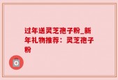 过年送灵芝孢子粉_新年礼物推荐：灵芝孢子粉