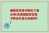 破壁灵芝孢子粉吃了造火吗(食用破壁灵芝孢子粉会引发火热感吗？)