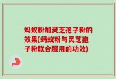 蚂蚁粉加灵芝孢子粉的效果(蚂蚁粉与灵芝孢子粉联合服用的功效)