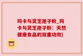 玛卡与灵芝孢子粉_玛卡与灵芝孢子粉：天然健康食品的双重功效)