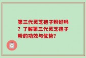 第三代灵芝孢子粉好吗？了解第三代灵芝孢子粉的功效与优势？