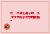 吃一次灵芝孢子粉，多少钱才能享受它的价值？