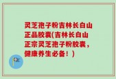 灵芝孢子粉吉林长白山正品胶囊(吉林长白山正宗灵芝孢子粉胶囊，健康养生必备！)