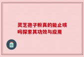 灵芝孢子粉真的能止咳吗探索其功效与应用