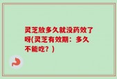 灵芝放多久就没药效了呀(灵芝有效期：多久不能吃？)