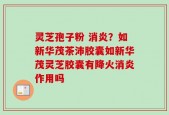 灵芝孢子粉 消炎？如新华茂茶沛胶囊如新华茂灵芝胶囊有降火消炎作用吗