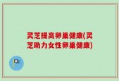 灵芝提高卵巢健康(灵芝助力女性卵巢健康)