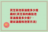 灵芝茶泡茶温度多少度最好(灵芝茶的最佳泡茶温度是多少度？- 建议温度和泡茶方法)
