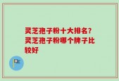 灵芝孢子粉十大排名？灵芝孢子粉哪个牌子比较好
