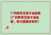 广药牌灵芝孢子油蓝瓶(广药牌灵芝孢子油蓝瓶，擎力健康好养护)