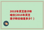 2018年灵芝孢子粉啥价(2018年灵芝孢子粉价格是多少？)