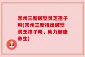 常州三新破壁灵芝孢子粉(常州三新推出破壁灵芝孢子粉，助力健康养生)