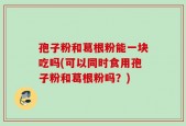 孢子粉和葛根粉能一块吃吗(可以同时食用孢子粉和葛根粉吗？)
