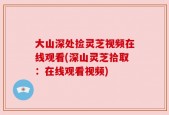 大山深处捡灵芝视频在线观看(深山灵芝拾取：在线观看视频)