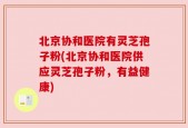 北京协和医院有灵芝孢子粉(北京协和医院供应灵芝孢子粉，有益健康)