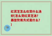 红灵芝怎么吃煲什么汤好(怎么煲红灵芝汤？最佳饮用方式是什么？)