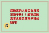 尿酸高的人能否食用灵芝孢子粉？？解答尿酸高者食用灵芝孢子粉的疑问？
