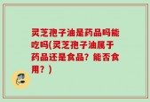 灵芝孢子油是药品吗能吃吗(灵芝孢子油属于药品还是食品？能否食用？)