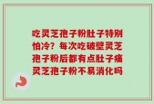 吃灵芝孢子粉肚子特别怕冷？每次吃破壁灵芝孢子粉后都有点肚子痛灵芝孢子粉不易消化吗