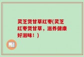灵芝煲甘草红枣(灵芝红枣煲甘草，滋养健康好滋味！)
