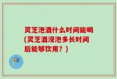 灵芝泡酒什么时间能喝(灵芝酒浸泡多长时间后能够饮用？)