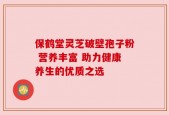 保鹤堂灵芝破壁孢子粉 营养丰富 助力健康养生的优质之选