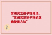 常州灵芝孢子粉用法_“常州灵芝孢子粉的正确使用方法”