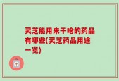 灵芝能用来干啥的药品有哪些(灵芝药品用途一览)