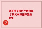 灵芝孢子粉的产地探秘 了解其来源保障健康养生