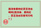 西洋参黑枸杞灵芝泡水喝吗(西洋参、黑枸杞、灵芝泡水饮用可行吗？)