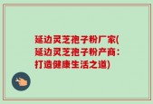 延边灵芝孢子粉厂家(延边灵芝孢子粉产商：打造健康生活之道)