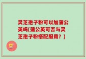 灵芝孢子粉可以加蒲公英吗(蒲公英可否与灵芝孢子粉搭配服用？)