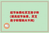 结节体质吃灵芝孢子粉(提高结节体质，灵芝孢子粉帮助大不同)