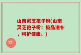 山南灵芝孢子粉(山南灵芝孢子粉：极品滋补，呵护健康。)
