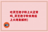 吃灵芝孢子粉上火正常吗_灵芝孢子粉食用后上火现象解析)