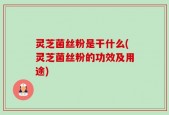 灵芝菌丝粉是干什么(灵芝菌丝粉的功效及用途)