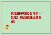 灵芝孢子粉能否与药一起吃？药品使用注意事项？