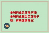 承城药业灵芝孢子粉(承城药业推出灵芝孢子粉，有助健康养生)