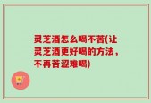 灵芝酒怎么喝不苦(让灵芝酒更好喝的方法，不再苦涩难喝)